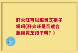 肝火旺可以服灵芝孢子粉吗(肝火旺是否适合服用灵芝孢子粉？)
