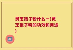 灵芝孢子粉什么一(灵芝孢子粉的功效和用途)