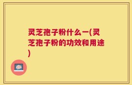 灵芝孢子粉什么一(灵芝孢子粉的功效和用途)