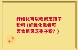 纤维化可以吃灵芝孢子粉吗 (纤维化患者可否食用灵芝孢子粉？)