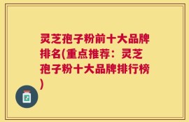 灵芝孢子粉前十大品牌排名(重点推荐：灵芝孢子粉十大品牌排行榜)