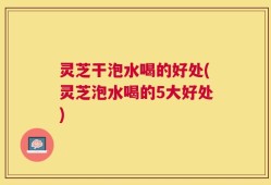 灵芝干泡水喝的好处(灵芝泡水喝的5大好处)