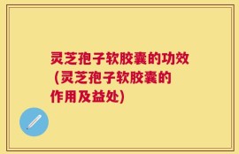 灵芝孢子软胶囊的功效 (灵芝孢子软胶囊的作用及益处)