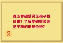 森芝梦破壁灵芝孢子粉价格？了解梦破壁灵芝孢子粉的市场价格？