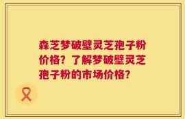 森芝梦破壁灵芝孢子粉价格？了解梦破壁灵芝孢子粉的市场价格？