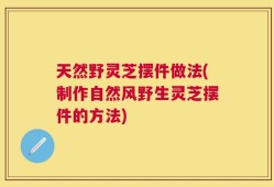天然野灵芝摆件做法(制作自然风野生灵芝摆件的方法)