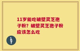 11岁能吃破壁灵芝孢子粉？破壁灵芝孢子粉应该怎么吃