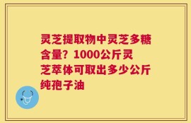 灵芝提取物中灵芝多糖含量？1000公斤灵芝萃体可取出多少公斤纯孢子油