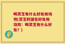 喝灵芝有什么好处和功效(灵芝的潜在好处和功效：喝灵芝有什么好处？)