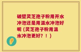 破壁灵芝孢子粉用开水冲泡还是用温水冲泡好呢 (灵芝孢子粉用温水冲泡更好？！)