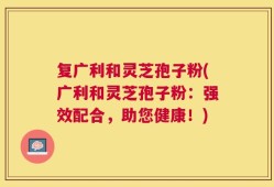 复广利和灵芝孢子粉(广利和灵芝孢子粉：强效配合，助您健康！)