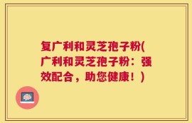 复广利和灵芝孢子粉(广利和灵芝孢子粉：强效配合，助您健康！)
