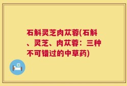 石斛灵芝肉苁蓉(石斛、灵芝、肉苁蓉：三种不可错过的中草药)