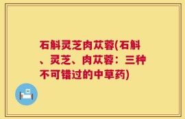 石斛灵芝肉苁蓉(石斛、灵芝、肉苁蓉：三种不可错过的中草药)