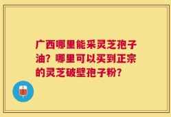 广西哪里能采灵芝孢子油？哪里可以买到正宗的灵芝破壁孢子粉？