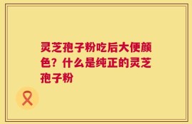 灵芝孢子粉吃后大便颜色？什么是纯正的灵芝孢子粉