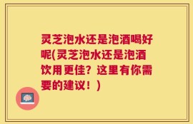 灵芝泡水还是泡酒喝好呢(灵芝泡水还是泡酒饮用更佳？这里有你需要的建议！)