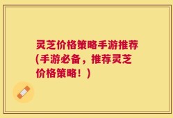 灵芝价格策略手游推荐(手游必备，推荐灵芝价格策略！)
