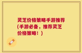 灵芝价格策略手游推荐(手游必备，推荐灵芝价格策略！)