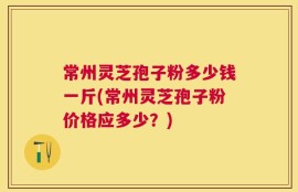 常州灵芝孢子粉多少钱一斤(常州灵芝孢子粉价格应多少？)