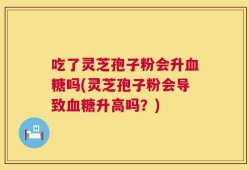 吃了灵芝孢子粉会升血糖吗(灵芝孢子粉会导致血糖升高吗？)