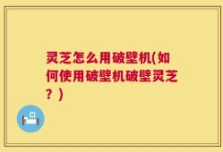 灵芝怎么用破壁机(如何使用破壁机破壁灵芝？)