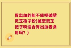 胃出血的能不能喝破壁灵芝孢子粉(破壁灵芝孢子粉适合胃出血者食用吗？)