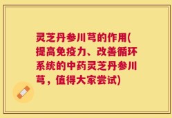 灵芝丹参川芎的作用(提高免疫力、改善循环系统的中药灵芝丹参川芎，值得大家尝试)