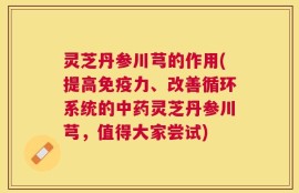 灵芝丹参川芎的作用(提高免疫力、改善循环系统的中药灵芝丹参川芎，值得大家尝试)