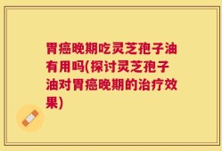 胃癌晚期吃灵芝孢子油有用吗(探讨灵芝孢子油对胃癌晚期的治疗效果)