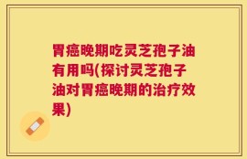 胃癌晚期吃灵芝孢子油有用吗(探讨灵芝孢子油对胃癌晚期的治疗效果)
