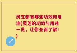 灵芝都有哪些功效和用途(灵芝的功效与用途一览，让你全面了解！)
