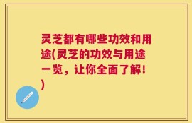 灵芝都有哪些功效和用途(灵芝的功效与用途一览，让你全面了解！)
