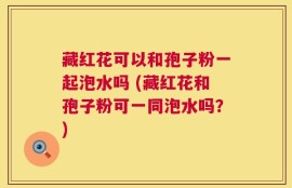 藏红花可以和孢子粉一起泡水吗 (藏红花和孢子粉可一同泡水吗？)