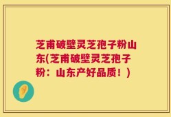芝甫破壁灵芝孢子粉山东(芝甫破壁灵芝孢子粉：山东产好品质！)