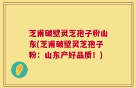 芝甫破壁灵芝孢子粉山东(芝甫破壁灵芝孢子粉：山东产好品质！)