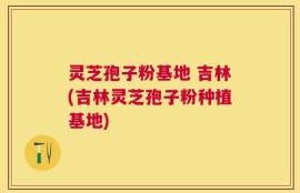 灵芝孢子粉基地 吉林(吉林灵芝孢子粉种植基地)
