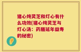 猪心炖灵芝和灯心有什么功效(猪心炖灵芝与灯心汤：药膳延年益寿的秘密)