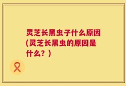 灵芝长黑虫子什么原因(灵芝长黑虫的原因是什么？)