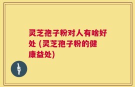 灵芝孢子粉对人有啥好处 (灵芝孢子粉的健康益处)