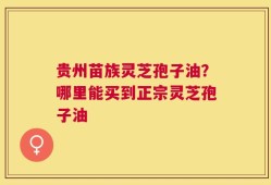 贵州苗族灵芝孢子油？哪里能买到正宗灵芝孢子油
