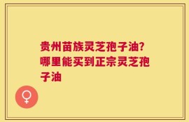 贵州苗族灵芝孢子油？哪里能买到正宗灵芝孢子油