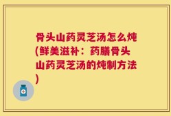 骨头山药灵芝汤怎么炖(鲜美滋补：药膳骨头山药灵芝汤的炖制方法)