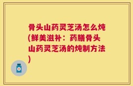 骨头山药灵芝汤怎么炖(鲜美滋补：药膳骨头山药灵芝汤的炖制方法)