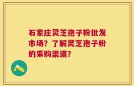 石家庄灵芝孢子粉批发市场？了解灵芝孢子粉的采购渠道？