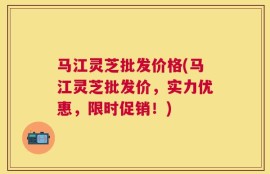 马江灵芝批发价格(马江灵芝批发价，实力优惠，限时促销！)
