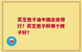 灵芝孢子油中国企业排行？灵芝孢子粉哪个牌子好？