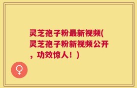 灵芝孢子粉最新视频(灵芝孢子粉新视频公开，功效惊人！)