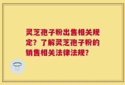 灵芝孢子粉出售相关规定？了解灵芝孢子粉的销售相关法律法规？