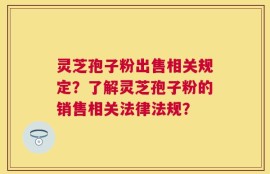 灵芝孢子粉出售相关规定？了解灵芝孢子粉的销售相关法律法规？